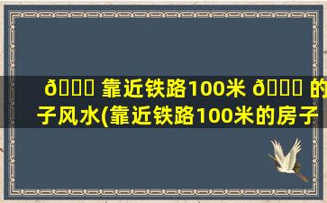 🐒 靠近铁路100米 🐎 的房子风水(靠近铁路100米的房子风水如何)